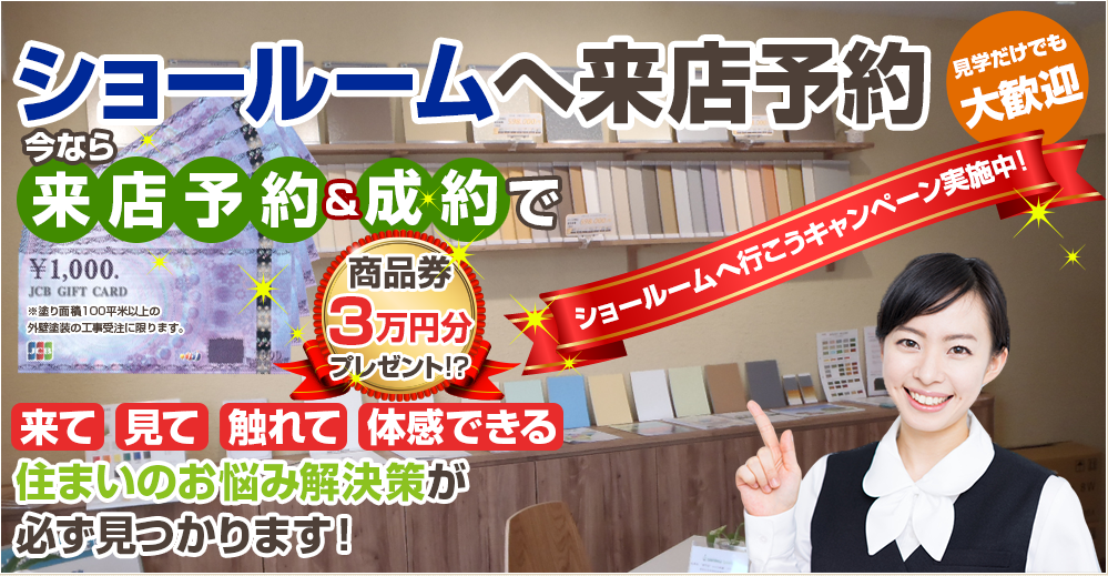 ショールームご紹介 見学だけでも大歓迎 ショールームへ行こうキャンペーン実施中! 来て見て触れて体感できる 住まいのお悩み解決策が必ず見つかります！ WEB来店予約商品券3万円プレゼント ※塗り面積100平米以上の外壁塗装の工事受注に限ります。